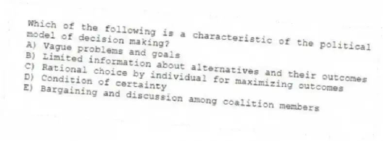 Which of the following is a characteristic of the political model of decision making?
A) Vague problems and goals
B) Limited information about alternatives and their outcomes
C) Rational choice by individual for maximizing outcomes
D) Condition of certainty
E) Bargaining and discussion among coalition members