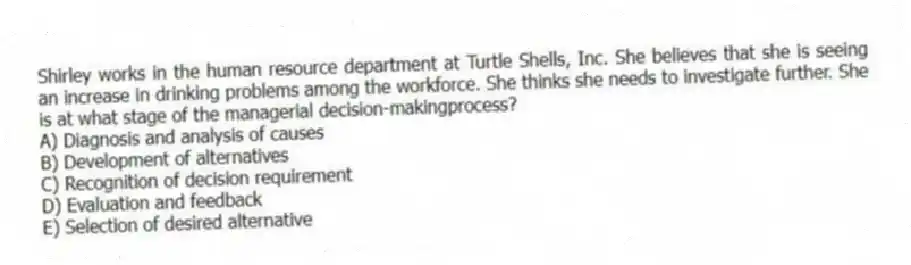 Shirley works in the human resource department at Turtle Shells, Inc. She believes that she is seeing an increase in drinking problems among the workforce. She thinks she needs to investigate further. She is at what stage of the managerial decision-makingprocess?
A) Diagnosis and analysis of causes
B) Development of alternatives
C) Recognition of decision requirement
D) Evaluation and feedback
E) Selection of desired alternative