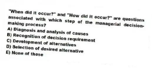 "When did it occur?" and "How did it occur?" are questions associated with which step of the managerial decision-making process?
A) Diagnosis and analysis of causes
B) Recognition of decision requirement
C) Development of alternatives
D) Selection of desired alternative
E) None of these