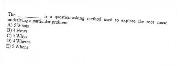The __________ is a question-asking method used to explore the root cause underlying a particular problem.
A) 5 Whats
B) 4 Hows
C) 5 Whys
D) 4 Wheres
E) 5 Whens