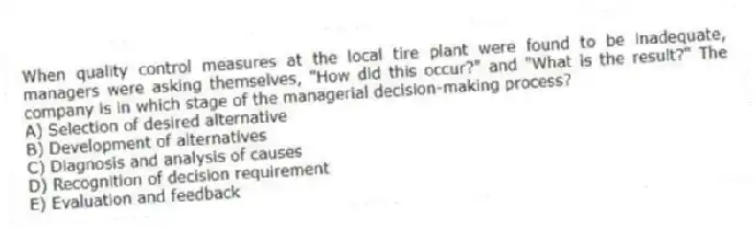 When quality control measures at the local tire plant were found to be inadequate, managers were asking themselves, "How did this occur?" and "What is the result?" The company is in which stage of the managerial decision-making process?
A) Selection of desired alternative
B) Development of alternatives
C) Diagnosis and analysis of causes
D) Recognition of decision requirement
E) Evaluation and feedback