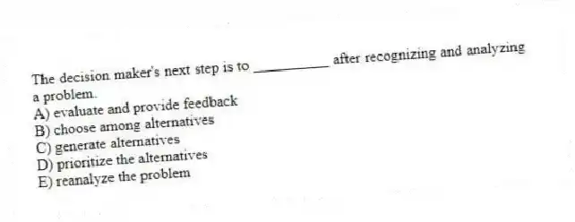 The decision maker's next step is to __________ after recognizing and analyzing a problem.
A) evaluate and provide feedback
B) choose among alternatives
C) generate alternatives
D) prioritize the alternatives
E) reanalyze the problem