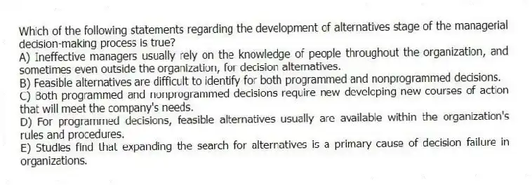 Which of the following statements regarding the development of alternatives stage of the managerial decision-making process is true?
A) Ineffective managers usually rely on the knowledge of people throughout the organization, and sometimes even outside the organization, for decision alternatives.
B) Feasible alternatives are difficult to identify for both programmed and nonprogrammed decisions.
C) Both programmed and nonprogrammed decisions require new developing new courses of action that will meet the company's needs.
D) For programmed decisions, feasible alternatives usually are available within the organization's rules and procedures.
E) Studies find that expanding the search for alternatives is a primary cause of decision failure in organizations.