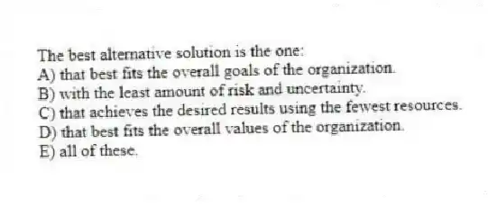 The best alternative solution is the one:
A) that best fits the overall goals of the organization.
B) with the least amount of risk and uncertainty.
C) that achieves the desired results using the fewest resources.
D) that best fits the overall values of the organization.
E) all of these.