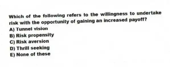 Which of the following refers to the willingness to undertake risk with the opportunity of gaining an increased payoff?
A) Tunnel vision
B) Risk propensity
C) Risk aversion
D) Thrill seeking
E) None of these