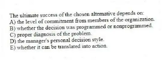 The ultimate success of the chosen alternative depends on:
A) the level of commitment from members of the organization.
B) whether the decision was programmed or nonprogrammed.
C) proper diagnosis of the problem.
D) the manager's personal decision style.
E) whether it can be translated into action.