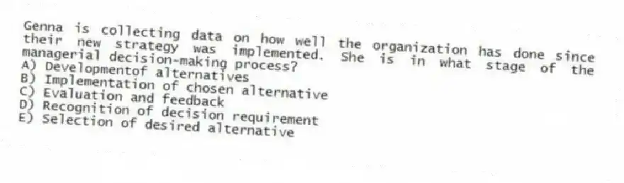 Genna is collecting data on how well the organization has done since their new strategy was implemented. She is in what stage of the managerial decision-making process?
A) Developmentof alternatives
B) Implementation of chosen alternative
C) Evaluation and feedback
D) Recognition of decision requirement
E) Selection of desired alternative
