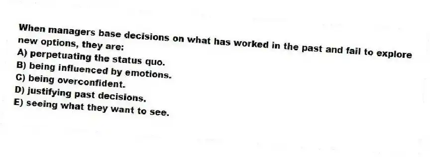When managers base decisions on what has worked in the past and fail to explore new options, they are:
A) perpetuating the status quo.
B) being influenced by emotions.
C) being overconfident.
D) justifying past decisions.
E) seeing what they want to see.
