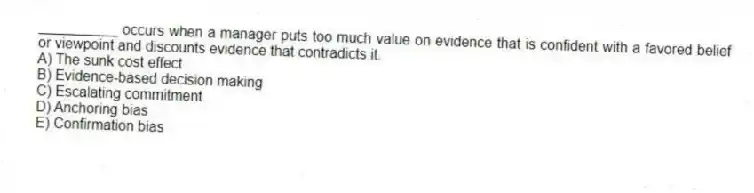 __________ occurs when a manager puts too much value on evidence that is confident with a favored belief or viewpoint and discounts evidence that contradicts it.
A) The sunk cost effect
B) Evidence-based decision making
C) Escalating commitment
D) Anchoring bias
E) Confirmation bias