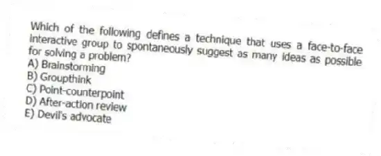 Which of the following defines a technique that uses a face-to-face interactive group to spontaneously suggest as many ideas as possible for solving a problem?
A) Brainstorming
B) Groupthink
C) Point-counterpoint
D) After-action review
E) Devil's advocate