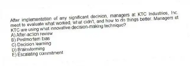After implementation of any significant decision, managers at KTC Industries, Inc. meet to evaluate what worked, what didn't, and how to do things better. Managers at KTC are using what innovative decision-making technique?
A) After-action review
B) Postmortem bias
C) Decision learning
D) Brainstorming
E) Escalating commitment
