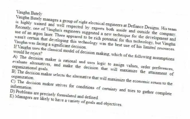 Vaughn Bately
Vaughn Bately manages a group of eight electrical engineers at Defiance Designs. His team is highly trained and well respected by experts both inside and outside the company. Recently, one of Vaughn's engineers suggested a new technique for the development and use of an argon laser. There appeared to be rich potential for this technology, but Vaughn wasn't certain that developing this technology was the best use of his limited resources. Vaughn was facing a significant decision.
-If Vaughn uses the classical model of decision making, which of the following assumptions would he reject?
A) The decision maker is rational and uses logic to assign values, order preferences, evaluate alternatives, and make the decision that will maximize the attainment of organizational goals.
B) The decision maker selects the alternative that will maximize the economic return to the organization.
C) The decision maker strives for conditions of certainty and tries to gather complete information.
D) Problems are precisely formulated and defined.
E) Managers are likely to have a variety of goals and objectives.
