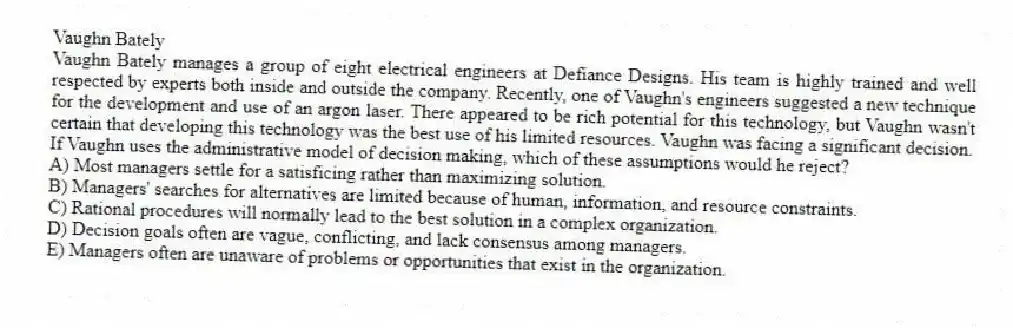 Vaughn Bately
Vaughn Bately manages a group of eight electrical engineers at Defiance Designs. His team is highly trained and well respected by experts both inside and outside the company. Recently, one of Vaughn's engineers suggested a new technique for the development and use of an argon laser. There appeared to be rich potential for this technology, but Vaughn wasn't certain that developing this technology was the best use of his limited resources. Vaughn was facing a significant decision.
-If Vaughn uses the administrative model of decision making, which of these assumptions would he reject?
A) Most managers settle for a satisficing rather than maximizing solution.
B) Managers' searches for alternatives are limited because of human, information, and resource constraints.
C) Rational procedures will normally lead to the best solution in a complex organization.
D) Decision goals often are vague, conflicting, and lack consensus among managers.
E) Managers often are unaware of problems or opportunities that exist in the organization.