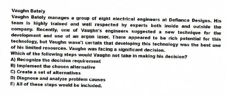 Vaughn Bately
Vaughn Bately manages a group of eight electrical engineers at Defiance Designs. His team is highly trained and well respected by experts both inside and outside the company. Recently, one of Vaughn's engineers suggested a new technique for the development and use of an argon laser. There appeared to be rich potential for this technology, but Vaughn wasn't certain that developing this technology was the best use of his limited resources. Vaughn was facing a significant decision.
-Which of the following steps would Vaughn not take in making his decision?
A) Recognize the decision requirement
B) Implement the chosen alternative
C) Create a set of alternatives
D) Diagnose and analyze problem causes
E) All of these steps would be included.
