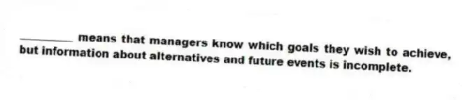 __________ means that managers know which goals they wish to achieve, but information about alternatives and future events is incomplete.