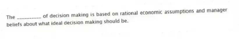 The __________ of decision making is based on rational economic assumptions and manager beliefs about what ideal decision making should be.