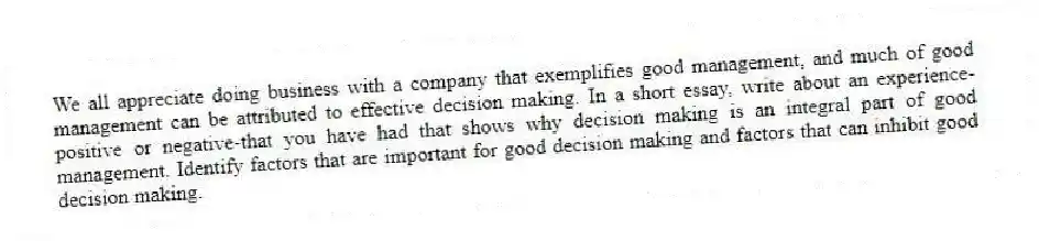 We all appreciate doing business with a company that exemplifies good management, and much of good management can be attributed to effective decision making. In a short essay, write about an experience-positive or negative-that you have had that shows why decision making is an integral part of good management. Identify factors that are important for good decision making and factors that can inhibit good decision making.