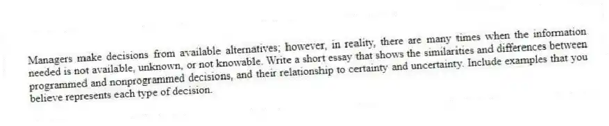Managers make decisions from available alternatives; however, in reality, there are many times when the information needed is not available, unknown, or not knowable. Write a short essay that shows the similarities and differences between programmed and nonprogrammed decisions, and their relationship to certainty and uncertainty. Include examples that you believe represents each type of decision.