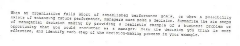 When an organization falls short of established performance goals, or when a possibility exists of enhancing future performance, managers must make a decision. Summarize the six steps of managerial decision making by providing a realistic example of a business problem or opportunity that you could encounter as a manager. Make the decision you think is most effective, and identify each step of the decision-making process in your example.