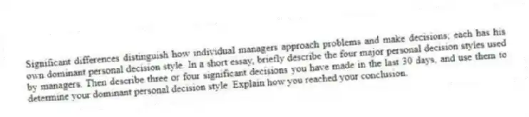 Significant differences distinguish how individual managers approach problems and make decisions; each has his own dominant personal decision style. In a short essay, briefly describe the four major personal decision styles used by managers. Then describe three or four significant decisions you have made in the last 30 days, and use them to determine your dominant personal decision style. Explain how you reached your conclusion.
