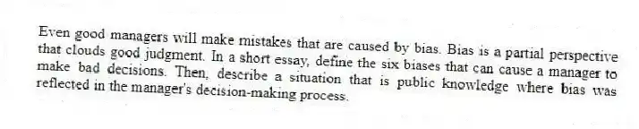Even good managers will make mistakes that are caused by bias. Bias is a partial perspective that clouds good judgment. In a short essay, define the six biases that can cause a manager to make bad decisions. Then, describe a situation that is public knowledge where bias was reflected in the manager's decision-making process.
