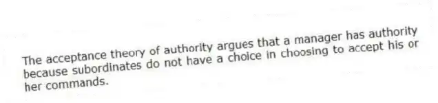 The acceptance theory of authority argues that a manager has authority because subordinates do not have a choice in choosing to accept his or her commands.