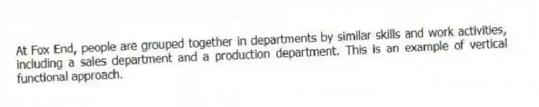 At Fox End, people are grouped together in departments by similar skills and work activities, including a sales department and a production department. This is an example of vertical functional approach.