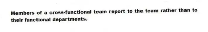 Members of a cross-functional team report to the team rather than to their functional departments.