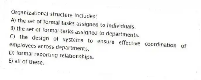 Organizational structure includes:
A) the set of formal tasks assigned to individuals.
B) the set of formal tasks assigned to departments.
C) the design of systems to ensure effective coordination of employees across departments.
D) formal reporting relationships.
E) all of these.