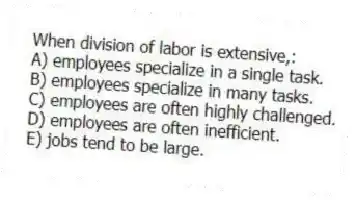 When division of labor is extensive,:
A) employees specialize in a single task.
B) employees specialize in many tasks.
C) employees are often highly challenged.
D) employees are often inefficient.
E) jobs tend to be large.