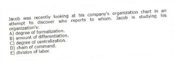 Jacob was recently looking at his company's organization chart in an attempt to discover who reports to whom. Jacob is studying his organization's:
A) degree of formalization.
B) amount of differentiation.
C) degree of centralization.
D) chain of command.
E) division of labor.
