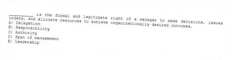 __________ is the formal and legitimate right of a manager to make decisions, issues orders, and allocate resources to achieve organizationally desired outcomes.
A) Delegation
B) Responsibility
C) Authority
D) Span of management
E) Leadership