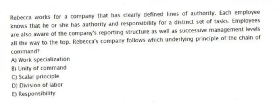 Rebecca works for a company that has clearly defined lines of authority. Each employee knows that he or she has authority and responsibility for a distinct set of tasks. Employees are also aware of the company's reporting structure as well as successive management levels all the way to the top. Rebecca's company follows which underlying principle of the chain of command?
A) Work specialization
B) Unity of command
C) Scalar principle
D) Division of labor
E) Responsibility