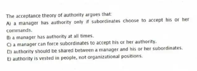The acceptance theory of authority argues that:
A) a manager has authority only if subordinates choose to accept his or her commands.
B) a manager has authority at all times.
C) a manager can force subordinates to accept his or her authority.
D) authority should be shared between a manager and his or her subordinates.
E) authority is vested in people, not organizational positions.
