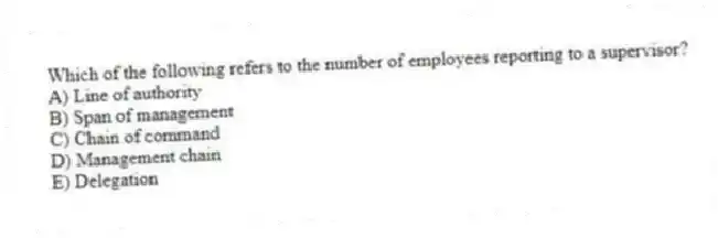Which of the following refers to the number of employees reporting to a supervisor?
A) Line of authority
B) Span of management
C) Chain of command
D) Management chain
E) Delegation