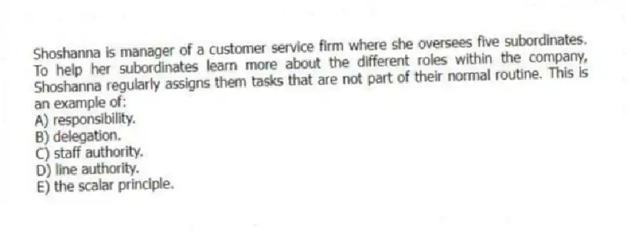 Shoshanna is manager of a customer service firm where she oversees five subordinates. To help her subordinates learn more about the different roles within the company, Shoshanna regularly assigns them tasks that are not part of their normal routine. This is an example of:
A) responsibility.
B) delegation.
C) staff authority.
D) line authority.
E) the scalar principle.