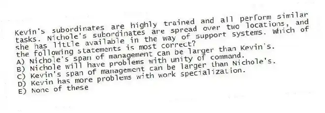 Kevin's subordinates are highly trained and all perform similar tasks. Nichole's subordinates are spread over two locations, and she has little available in the way of support systems. Which of the following statements is most correct?
A) Nichole's span of management can be larger than Kevin's.
B) Nichole will have problems with unity of command.
C) Kevin's span of management can be larger than Nichole's.
D) Kevin has more problems with work specialization.
E) None of these