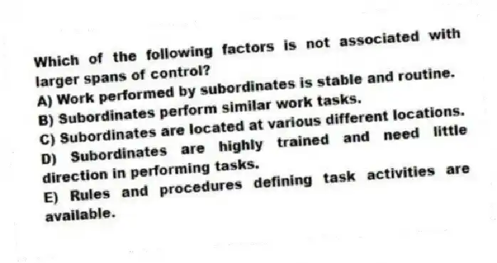 Which of the following factors is not associated with larger spans of control?
A) Work performed by subordinates is stable and routine.
B) Subordinates perform similar work tasks.
C) Subordinates are located at various different locations.
D) Subordinates are highly trained and need little direction in performing tasks.
E) Rules and procedures defining task activities are available.