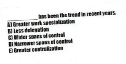 __________ has been the trend in recent years.
A) Greater work specialization
B) Less delegation
C) Wider spans of control
D) Narrower spans of control
E) Greater centralization