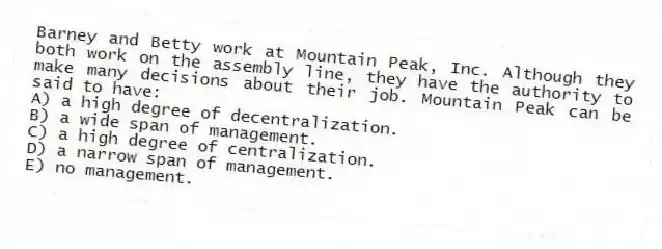 Barney and Betty work at Mountain Peak, Inc. Although they both work on the assembly line, they have the authority to make many decisions about their job. Mountain Peak can be said to have:
A) a high degree of decentralization.
B) a wide span of management.
C) a high degree of centralization.
D) a narrow span of management.
E) no management.