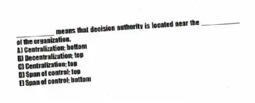__________ means that decision authority is located near the __________ of the organization.
A) Centralization; bottom
B) Decentralization; top
C) Centralization; top
D) Span of control; top
E) Span of control; bottom