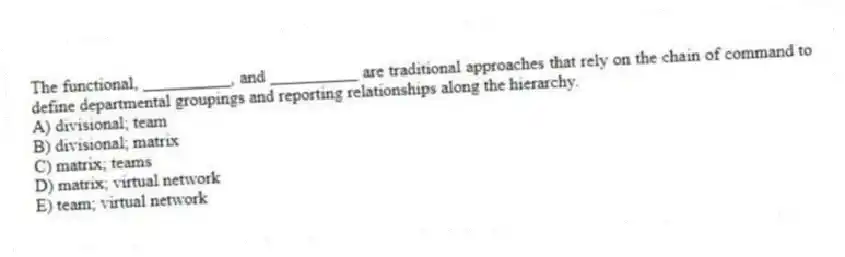 The functional, __________, and __________ are traditional approaches that rely on the chain of command to define departmental groupings and reporting relationships along the hierarchy.
A) divisional; team
B) divisional; matrix
C) matrix; teams
D) matrix; virtual network
E) team; virtual network
