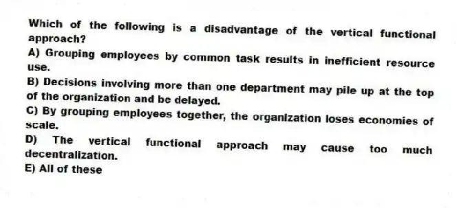 Which of the following is a disadvantage of the vertical functional approach?
A) Grouping employees by common task results in inefficient resource use.
B) Decisions involving more than one department may pile up at the top of the organization and be delayed.
C) By grouping employees together, the organization loses economies of scale.
D) The vertical functional approach may cause too much decentralization.
E) All of these