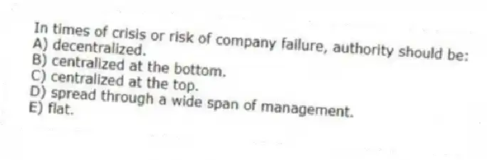 In times of crisis or risk of company failure, authority should be:
A) decentralized.
B) centralized at the bottom.
C) centralized at the top.
D) spread through a wide span of management.
E) flat.