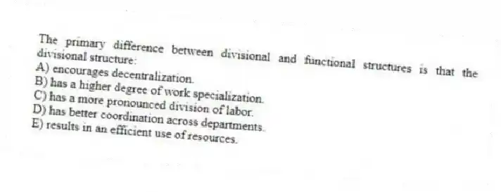 The primary difference between divisional and functional structures is that the divisional structure:
A) encourages decentralization.
B) has a higher degree of work specialization.
C) has a more pronounced division of labor.
D) has better coordination across departments.
E) results in an efficient use of resources.
