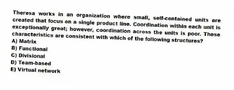 Theresa works in an organization where small, self-contained units are created that focus on a single product line. Coordination within each unit is exceptionally great; however, coordination across the units is poor. These characteristics are consistent with which of the following structures?
A) Matrix
B) Functional
C) Divisional
D) Team-based
E) Virtual network
