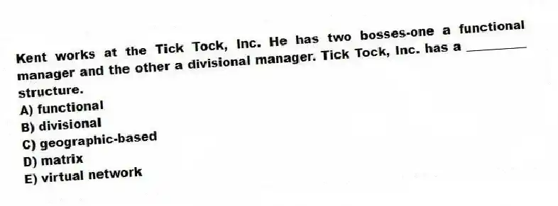 Kent works at the Tick Tock, Inc. He has two bosses-one a functional manager and the other a divisional manager. Tick Tock, Inc. has a __________ structure.
A) functional
B) divisional
C) geographic-based
D) matrix
E) virtual network