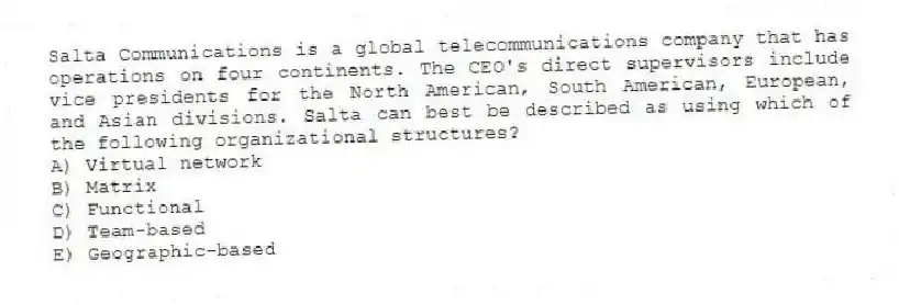 Salta Communications is a global telecommunications company that has operations on four continents. The CEO's direct supervisors include vice presidents for the North American, South American, European, and Asian divisions. Salta can best be described as using which of the following organizational structures?
A) Virtual network
B) Matrix
C) Functional
D) Team-based
E) Geographic-based