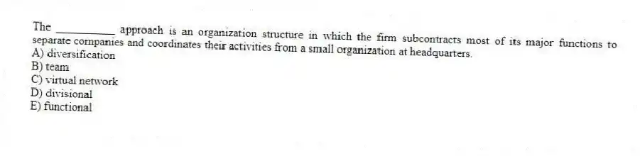 The __________ approach is an organization structure in which the firm subcontracts most of its major functions to separate companies and coordinates their activities from a small organization at headquarters.
A) diversification
B) team
C) virtual network
D) divisional
E) functional