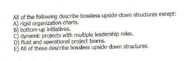 All of the following describe bossless upside-down structures except:
A) rigid organization charts.
B) bottom-up initiatives.
C) dynamic projects with multiple leadership roles.
D) fluid and operational project teams.
E) All of these describe bossless upside-down structures.